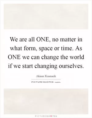 We are all ONE, no matter in what form, space or time. As ONE we can change the world if we start changing ourselves Picture Quote #1