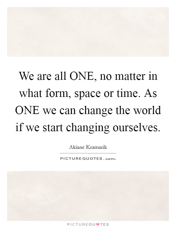 We are all ONE, no matter in what form, space or time. As ONE we can change the world if we start changing ourselves. Picture Quote #1