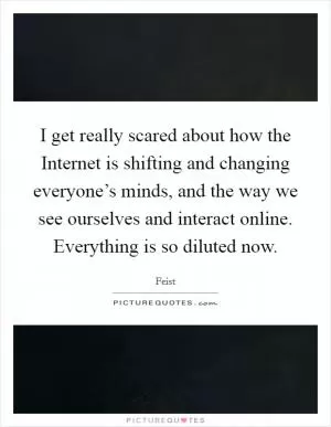 I get really scared about how the Internet is shifting and changing everyone’s minds, and the way we see ourselves and interact online. Everything is so diluted now Picture Quote #1