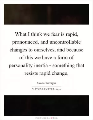 What I think we fear is rapid, pronounced, and uncontrollable changes to ourselves, and because of this we have a form of personality inertia - something that resists rapid change Picture Quote #1