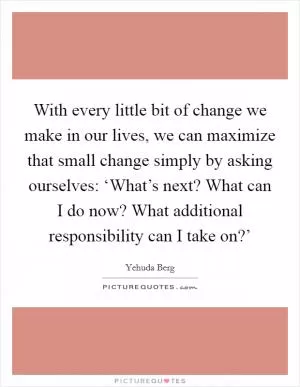 With every little bit of change we make in our lives, we can maximize that small change simply by asking ourselves: ‘What’s next? What can I do now? What additional responsibility can I take on?’ Picture Quote #1