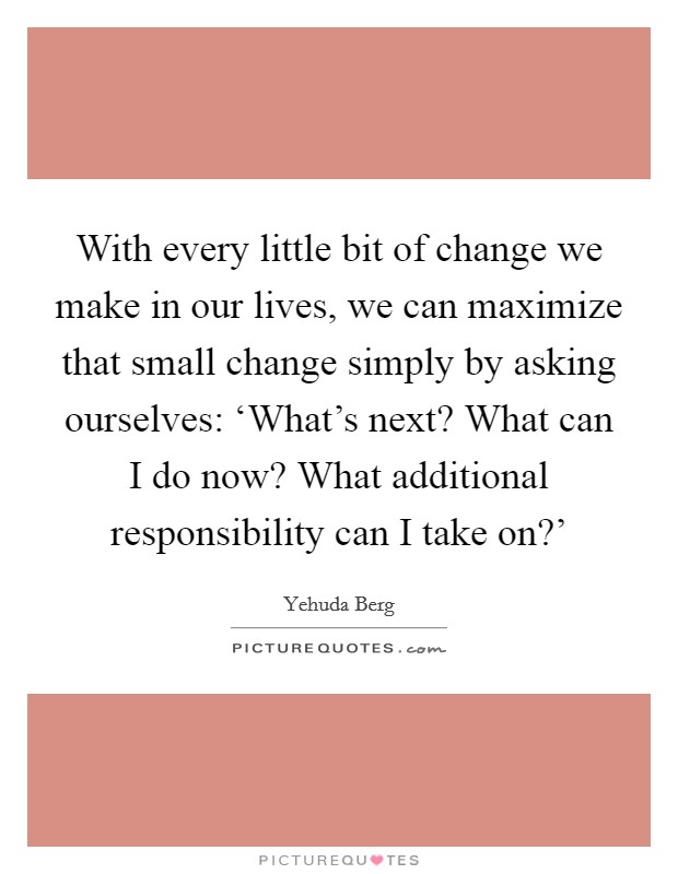 With every little bit of change we make in our lives, we can maximize that small change simply by asking ourselves: ‘What's next? What can I do now? What additional responsibility can I take on?' Picture Quote #1