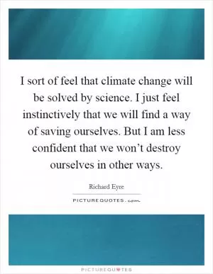 I sort of feel that climate change will be solved by science. I just feel instinctively that we will find a way of saving ourselves. But I am less confident that we won’t destroy ourselves in other ways Picture Quote #1