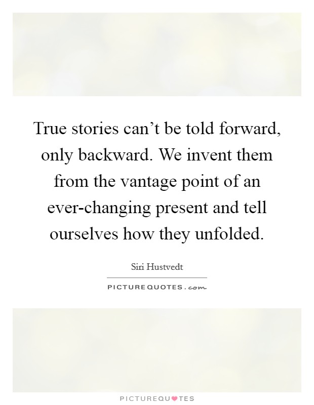 True stories can't be told forward, only backward. We invent them from the vantage point of an ever-changing present and tell ourselves how they unfolded. Picture Quote #1
