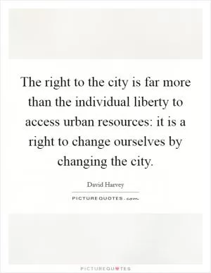 The right to the city is far more than the individual liberty to access urban resources: it is a right to change ourselves by changing the city Picture Quote #1