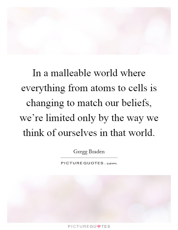 In a malleable world where everything from atoms to cells is changing to match our beliefs, we're limited only by the way we think of ourselves in that world. Picture Quote #1
