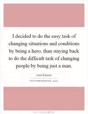 I decided to do the easy task of changing situations and conditions by being a hero, than staying back to do the difficult task of changing people by being just a man Picture Quote #1