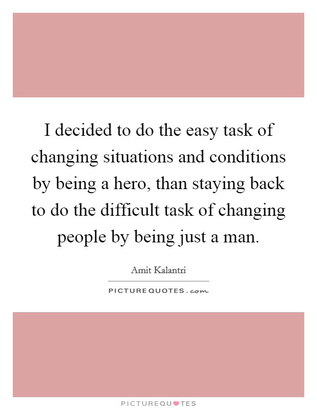 I decided to do the easy task of changing situations and conditions by being a hero, than staying back to do the difficult task of changing people by being just a man. Picture Quote #1