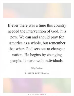 If ever there was a time this country needed the intervention of God, it is now. We can and should pray for America as a whole, but remember that when God sets out to change a nation, He begins by changing people. It starts with individuals Picture Quote #1