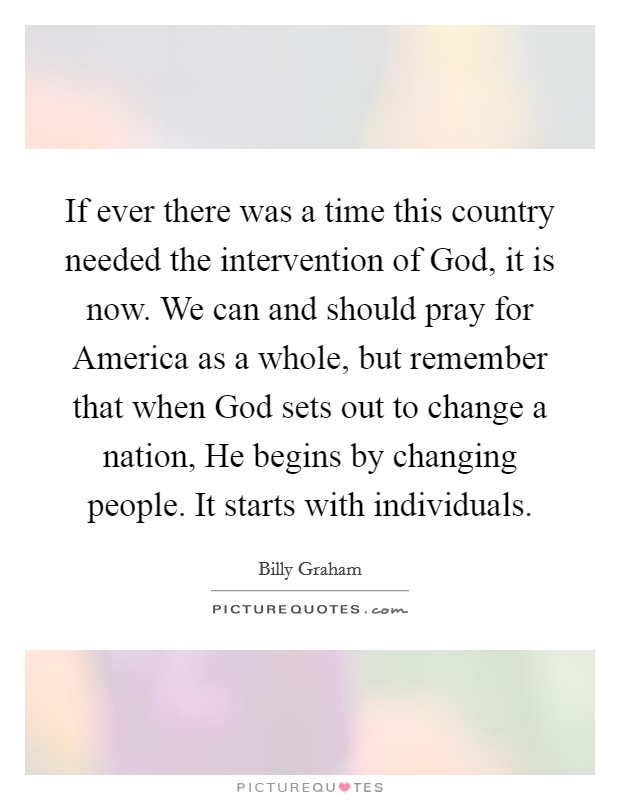 If ever there was a time this country needed the intervention of God, it is now. We can and should pray for America as a whole, but remember that when God sets out to change a nation, He begins by changing people. It starts with individuals. Picture Quote #1