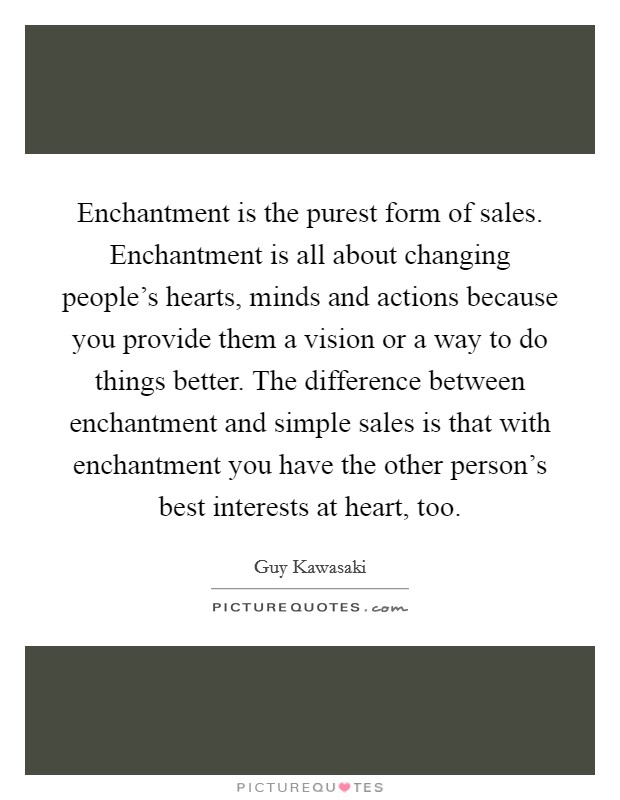 Enchantment is the purest form of sales. Enchantment is all about changing people's hearts, minds and actions because you provide them a vision or a way to do things better. The difference between enchantment and simple sales is that with enchantment you have the other person's best interests at heart, too. Picture Quote #1