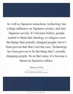 As well as Japanese animation, technology has a huge influence on Japanese society, and also Japanese novels. It’s because before, people tended to think that ideology or religion were the things that actually changed people, but it’s been proven that that’s not the case. Technology has been proven to be the thing that’s actually changing people. So in that sense, it’s become a theme in Japanese culture Picture Quote #1