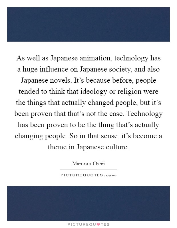 As well as Japanese animation, technology has a huge influence on Japanese society, and also Japanese novels. It's because before, people tended to think that ideology or religion were the things that actually changed people, but it's been proven that that's not the case. Technology has been proven to be the thing that's actually changing people. So in that sense, it's become a theme in Japanese culture. Picture Quote #1