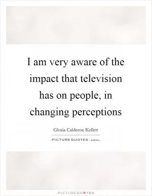 I am very aware of the impact that television has on people, in changing perceptions Picture Quote #1