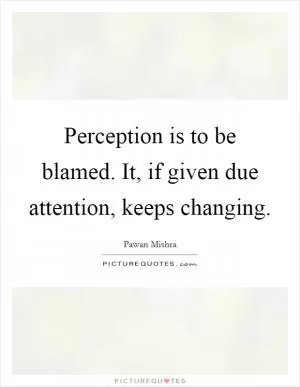 Perception is to be blamed. It, if given due attention, keeps changing Picture Quote #1