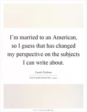 I’m married to an American, so I guess that has changed my perspective on the subjects I can write about Picture Quote #1