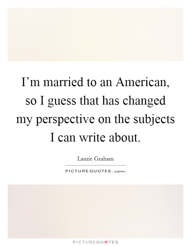 I'm married to an American, so I guess that has changed my perspective on the subjects I can write about. Picture Quote #1