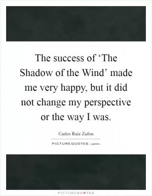 The success of ‘The Shadow of the Wind’ made me very happy, but it did not change my perspective or the way I was Picture Quote #1