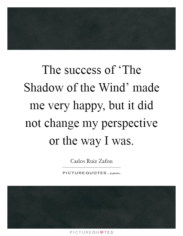 The success of ‘The Shadow of the Wind' made me very happy, but it did not change my perspective or the way I was. Picture Quote #1