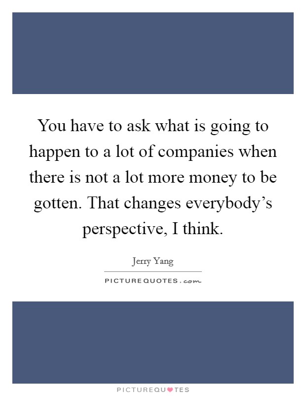 You have to ask what is going to happen to a lot of companies when there is not a lot more money to be gotten. That changes everybody's perspective, I think. Picture Quote #1