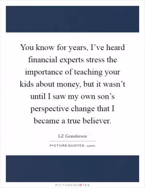 You know for years, I’ve heard financial experts stress the importance of teaching your kids about money, but it wasn’t until I saw my own son’s perspective change that I became a true believer Picture Quote #1