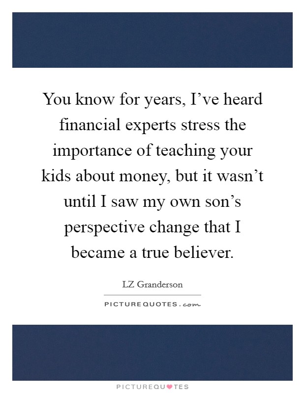 You know for years, I've heard financial experts stress the importance of teaching your kids about money, but it wasn't until I saw my own son's perspective change that I became a true believer. Picture Quote #1