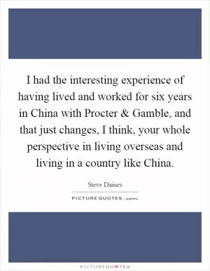 I had the interesting experience of having lived and worked for six years in China with Procter and Gamble, and that just changes, I think, your whole perspective in living overseas and living in a country like China Picture Quote #1