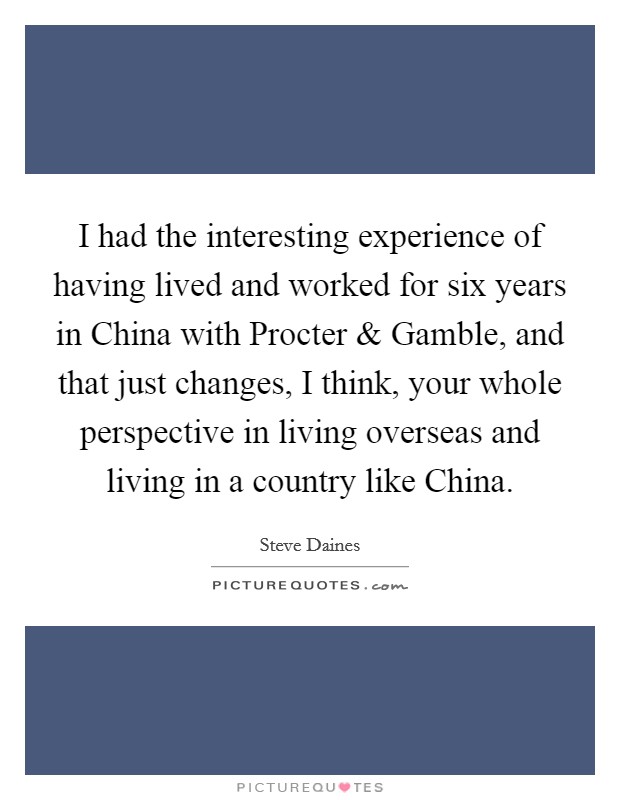 I had the interesting experience of having lived and worked for six years in China with Procter and Gamble, and that just changes, I think, your whole perspective in living overseas and living in a country like China. Picture Quote #1