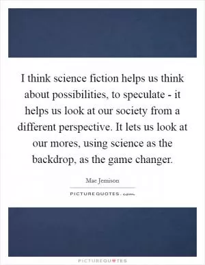 I think science fiction helps us think about possibilities, to speculate - it helps us look at our society from a different perspective. It lets us look at our mores, using science as the backdrop, as the game changer Picture Quote #1