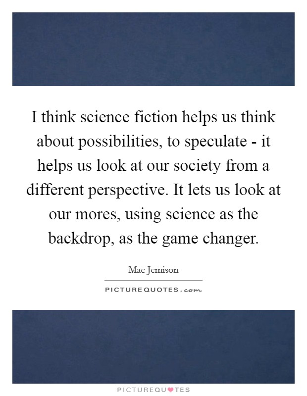 I think science fiction helps us think about possibilities, to speculate - it helps us look at our society from a different perspective. It lets us look at our mores, using science as the backdrop, as the game changer. Picture Quote #1