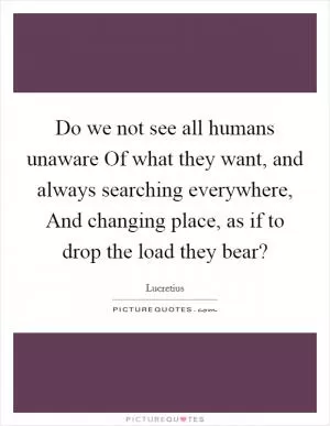 Do we not see all humans unaware Of what they want, and always searching everywhere, And changing place, as if to drop the load they bear? Picture Quote #1