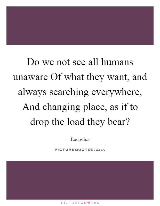 Do we not see all humans unaware Of what they want, and always searching everywhere, And changing place, as if to drop the load they bear? Picture Quote #1