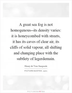 A great sea fog is not homogenous--its density varies: it is honeycombed with streets, it has its caves of clear air, its cliffs of solid vapour, all shifting and changing place with the subtlety of legerdemain Picture Quote #1