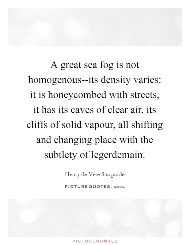 A great sea fog is not homogenous--its density varies: it is honeycombed with streets, it has its caves of clear air, its cliffs of solid vapour, all shifting and changing place with the subtlety of legerdemain. Picture Quote #1