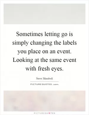 Sometimes letting go is simply changing the labels you place on an event. Looking at the same event with fresh eyes Picture Quote #1