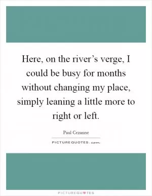 Here, on the river’s verge, I could be busy for months without changing my place, simply leaning a little more to right or left Picture Quote #1