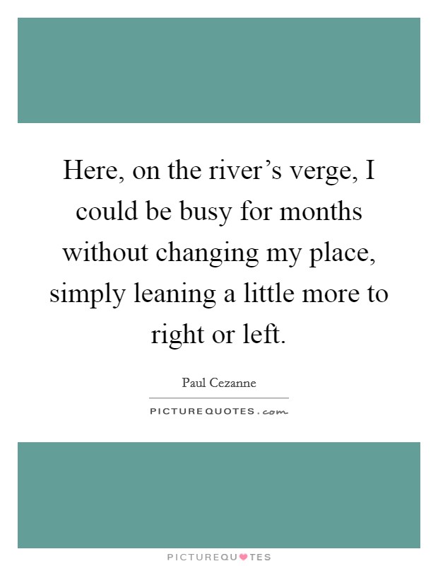 Here, on the river's verge, I could be busy for months without changing my place, simply leaning a little more to right or left. Picture Quote #1