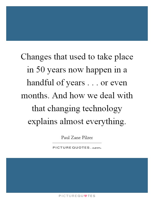 Changes that used to take place in 50 years now happen in a handful of years . . . or even months. And how we deal with that changing technology explains almost everything. Picture Quote #1