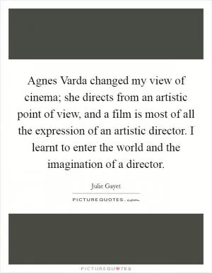 Agnes Varda changed my view of cinema; she directs from an artistic point of view, and a film is most of all the expression of an artistic director. I learnt to enter the world and the imagination of a director Picture Quote #1