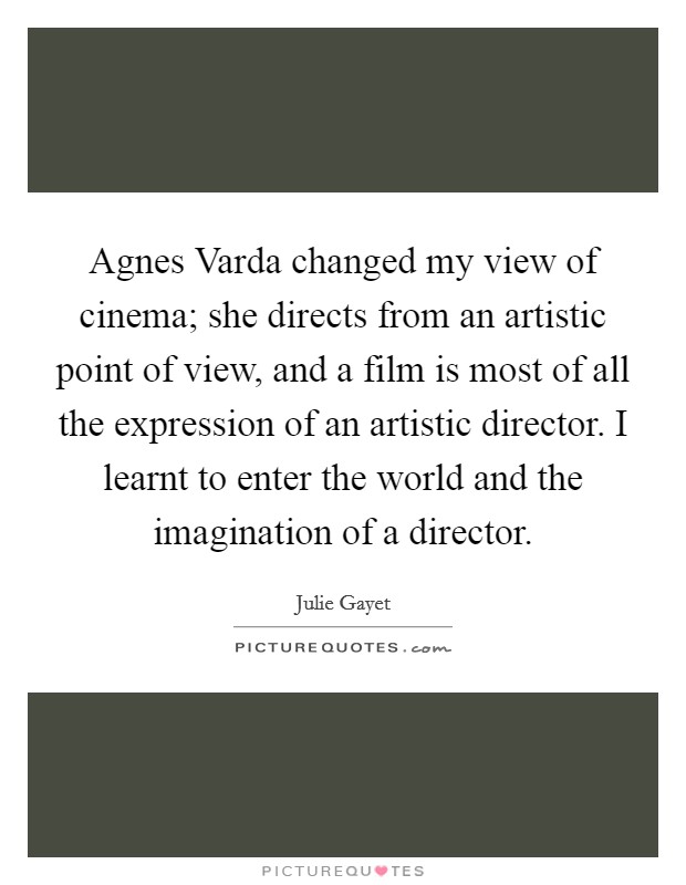 Agnes Varda changed my view of cinema; she directs from an artistic point of view, and a film is most of all the expression of an artistic director. I learnt to enter the world and the imagination of a director. Picture Quote #1