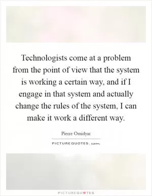 Technologists come at a problem from the point of view that the system is working a certain way, and if I engage in that system and actually change the rules of the system, I can make it work a different way Picture Quote #1