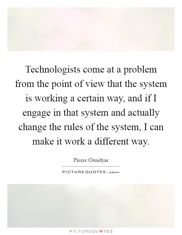 Technologists come at a problem from the point of view that the system is working a certain way, and if I engage in that system and actually change the rules of the system, I can make it work a different way. Picture Quote #1