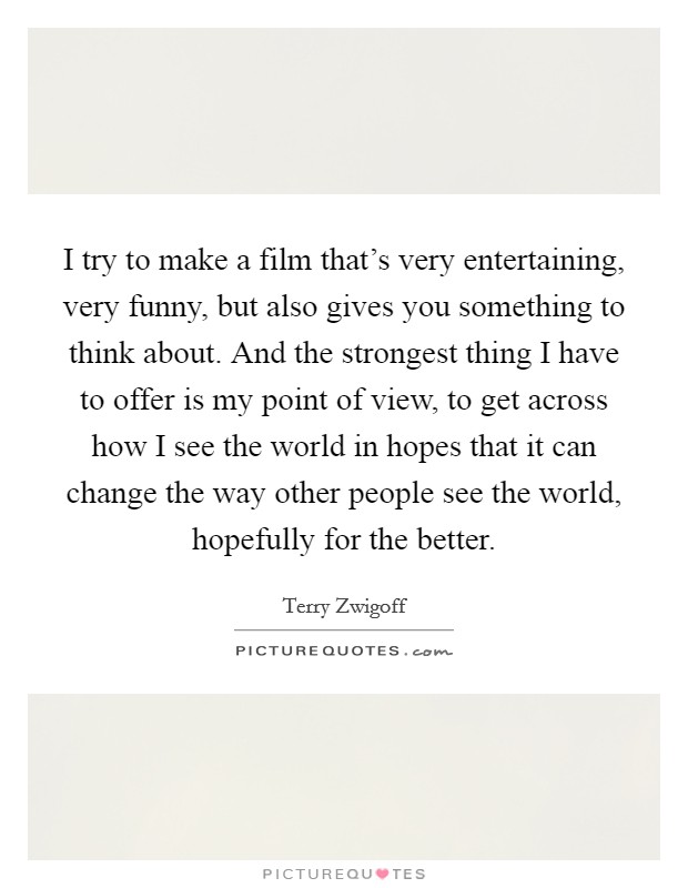 I try to make a film that's very entertaining, very funny, but also gives you something to think about. And the strongest thing I have to offer is my point of view, to get across how I see the world in hopes that it can change the way other people see the world, hopefully for the better. Picture Quote #1