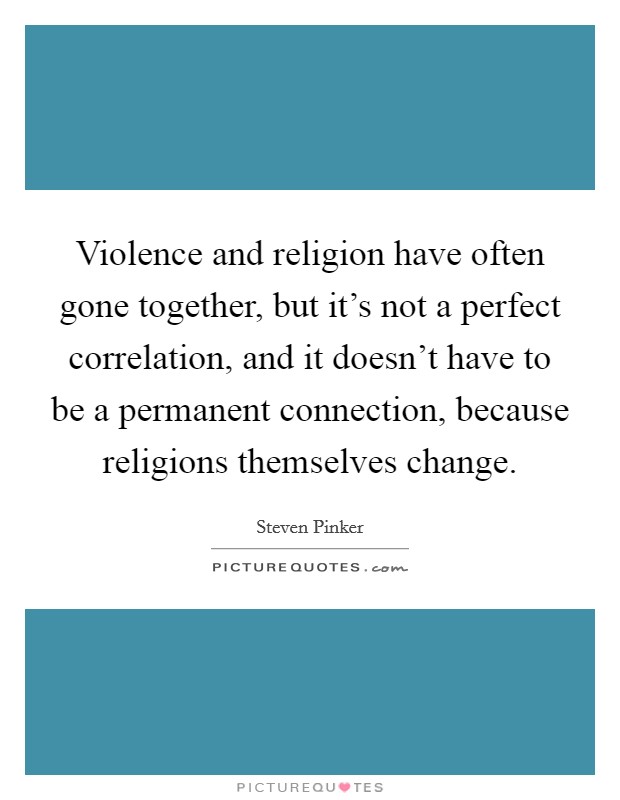Violence and religion have often gone together, but it's not a perfect correlation, and it doesn't have to be a permanent connection, because religions themselves change. Picture Quote #1