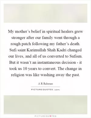 My mother’s belief in spiritual healers grew stronger after our family went through a rough patch following my father’s death. Sufi saint Karimullah Shah Kadri changed our lives, and all of us converted to Sufism. But it wasn’t an instantaneous decision - it took us 10 years to convert. The change in religion was like washing away the past Picture Quote #1