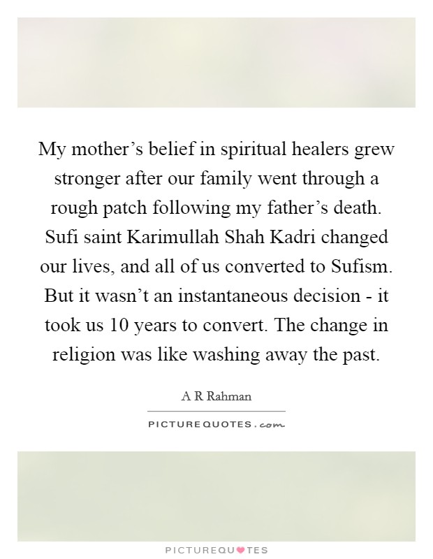 My mother's belief in spiritual healers grew stronger after our family went through a rough patch following my father's death. Sufi saint Karimullah Shah Kadri changed our lives, and all of us converted to Sufism. But it wasn't an instantaneous decision - it took us 10 years to convert. The change in religion was like washing away the past. Picture Quote #1