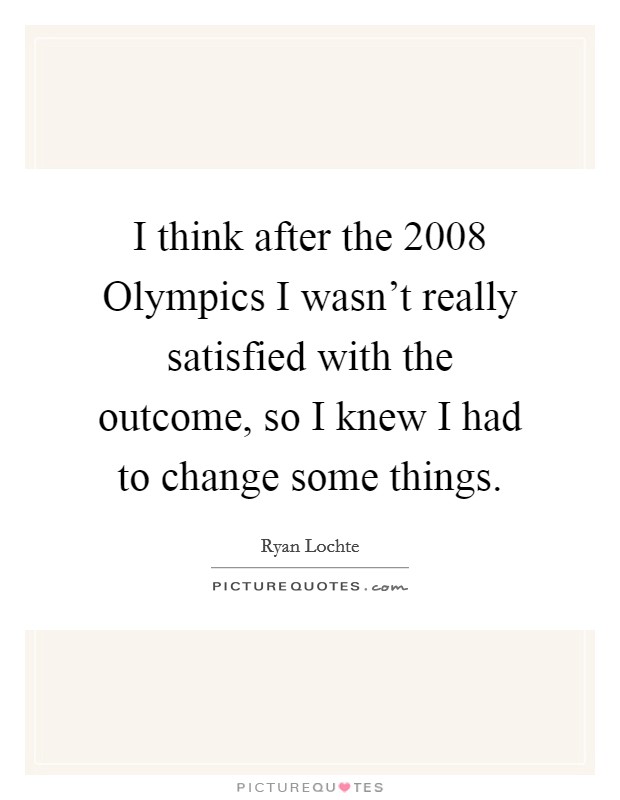 I think after the 2008 Olympics I wasn't really satisfied with the outcome, so I knew I had to change some things. Picture Quote #1