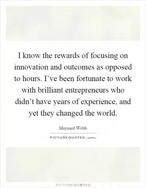 I know the rewards of focusing on innovation and outcomes as opposed to hours. I’ve been fortunate to work with brilliant entrepreneurs who didn’t have years of experience, and yet they changed the world Picture Quote #1