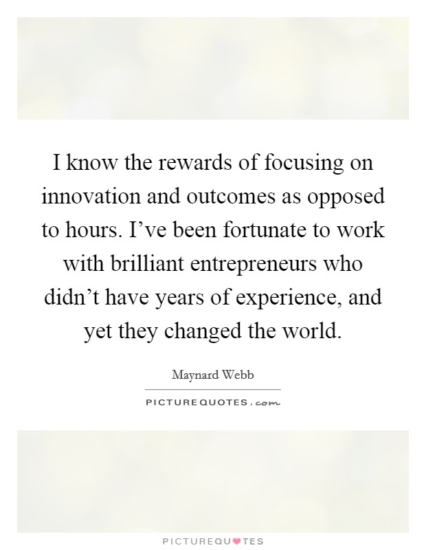 I know the rewards of focusing on innovation and outcomes as opposed to hours. I've been fortunate to work with brilliant entrepreneurs who didn't have years of experience, and yet they changed the world. Picture Quote #1