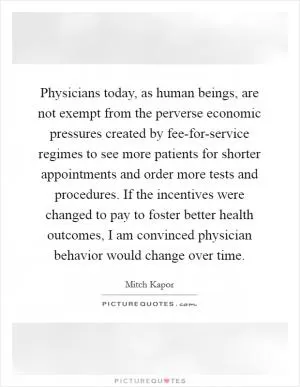 Physicians today, as human beings, are not exempt from the perverse economic pressures created by fee-for-service regimes to see more patients for shorter appointments and order more tests and procedures. If the incentives were changed to pay to foster better health outcomes, I am convinced physician behavior would change over time Picture Quote #1